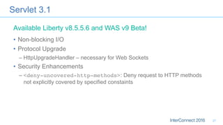 Servlet 3.1
•  Non-blocking I/O
•  Protocol Upgrade
– HttpUpgradeHandler – necessary for Web Sockets
•  Security Enhancements
– <deny-uncovered-http-methods>: Deny request to HTTP methods
not explicitly covered by specified constaints
Available Liberty v8.5.5.6 and WAS v9 Beta!
27
 
