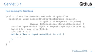 Servlet 3.1
public class TestServlet extends HttpServlet 
protected void doGet(HttpServletRequest request, 
HttpServletResponse response)  
throws IOException, ServletException { 
ServletInputStream input = request.getInputStream(); 
byte[] b = new byte[1024]; 
int len = -1; 
while ((len = input.read(b)) != -1) { 
. . . 
} 
} 
}
Non-blocking I/O Traditional
28
 