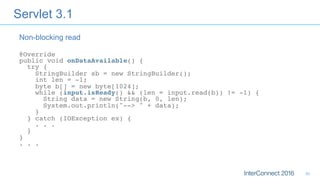 Servlet 3.1
@Override 
public void onDataAvailable() { 
try { 
StringBuilder sb = new StringBuilder(); 
int len = -1; 
byte b[] = new byte[1024]; 
while (input.isReady() && (len = input.read(b)) != -1) { 
String data = new String(b, 0, len); 
System.out.println("--> " + data); 
} 
} catch (IOException ex) { 
. . . 
} 
} 
. . . 
Non-blocking read
30
 