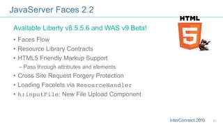 JavaServer Faces 2.2
•  Faces Flow
•  Resource Library Contracts
•  HTML5 Friendly Markup Support
– Pass through attributes and elements
•  Cross Site Request Forgery Protection
•  Loading Facelets via ResourceHandler
•  h:inputFile: New File Upload Component
Available Liberty v8.5.5.6 and WAS v9 Beta!
31
 
