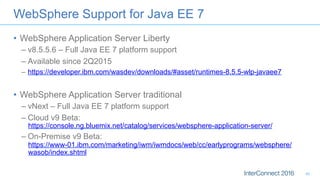 •  WebSphere Application Server Liberty
– v8.5.5.6 – Full Java EE 7 platform support
– Available since 2Q2015
–  https://developer.ibm.com/wasdev/downloads/#asset/runtimes-8.5.5-wlp-javaee7
•  WebSphere Application Server traditional
– vNext – Full Java EE 7 platform support
– Cloud v9 Beta:
https://console.ng.bluemix.net/catalog/services/websphere-application-server/
– On-Premise v9 Beta:
https://www-01.ibm.com/marketing/iwm/iwmdocs/web/cc/earlyprograms/websphere/
wasob/index.shtml
WebSphere Support for Java EE 7
40
 