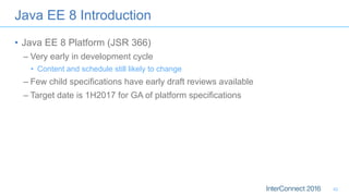 •  Java EE 8 Platform (JSR 366)
– Very early in development cycle
•  Content and schedule still likely to change
– Few child specifications have early draft reviews available
– Target date is 1H2017 for GA of platform specifications
Java EE 8 Introduction
42
 