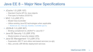 •  JCache 1.0 (JSR 107)
–  Standard Cache API for Java objects
–  First spec to finalize (03/2015)
•  MVC 1.0 (JSR 371)
–  Model-View-Controller
–  Utilize existing Java EE technologies when applicable
•  Model (cdi, bv), View (jsp, facelets), Controller (jax-rs)
•  JSON-B 1.0 (JSR 367)
–  Binding complement to JSON-P in Java EE 7
•  Java EE Security 1.0 (JSR 375)
–  Modernization of security-related JSRs
•  Java EE Management 1.0 (JSR 373)
–  Supersede JSR 77 and utilize rest-based services (vs ejb)
–  Also, provide JSR 88-like deployment services
Java EE 8 – Major New Specifications
43
 