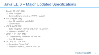 •  Servlet 4.0 (JSR 369)
–  HTTP 2 Support
–  Continued improvements to HTTP 1.1 support
•  CDI 2.0 (JSR 365)
–  Java SE model (not part of JDK)
–  More modular
•  JSF 2.3 (JSR 372)
–  Better integration with CDI and JSON via Ajax API
–  Integration with MVC 1.0
•  JSON-P 1.1 (JSR 374)
–  Complementary support for JSON-B 1.0
–  Java SE 8 support
•  JAX-RS 2.1 (JSR 370)
–  Server-Sent Events (SSE)
–  Integration with CDI, JSON-B, MVC, etc
Java EE 8 – Major Updated Specifications
44
 