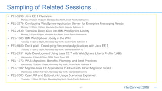 Sampling of Related Sessions…
•  PEJ-5296: Java EE 7 Overview
–  Monday, 10:30am-11:30am, Mandalay Bay North, South Pacific Ballroom A
•  PEJ-2876: Configuring WebSphere Application Server for Enterprise Messaging Needs
–  Monday, 12:00pm-1:00pm, Mandalay Bay North, Islander Ballroom G
•  PEJ-2139: Technical Deep Dive into IBM WebSphere Liberty
–  Monday, 3:00pm-4:00pm, Mandalay Bay North, South Pacific Ballroom A
•  PEJ-1603: IBM WebSphere Liberty in the Wild
–  Tuesday, 1:15pm-2:15pm, Mandalay Bay North, South Pacific Ballroom A
•  PEJ-6480: Don’t Wait! Developing Responsive Applications with Java EE 7
–  Tuesday, 1:15pm-2:15pm, Mandalay Bay North, Islander Ballroom G
•  PEJ-2151: Agile Development Using Java EE 7 with WebSphere Liberty Profile (LAB)
–  Wednesday, 8:30am-9:30am, MGM Grand Room 306
•  PEJ-1973: WAS Migration: Benefits, Planning, and Best Practices
–  Wednesday, 12:00pm-1:00pm, Mandalay Bay North, South Pacific Ballroom A
•  PEJ-1902: Migrate Java EE Applications to Cloud with Cloud Migration Toolkit
–  Wednesday, 2:30pm-12:15pm, Mandalay Bay North, Islander Ballroom G
•  PEJ-5303: OpenJPA and EclipseLink Usage Scenarios Explained
–  Thursday, 11:30am-12:15pm, Mandalay Bay North, South Pacific Ballroom A
47 47
 