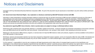Notices and Disclaimers
49
Copyright © 2016 by International Business Machines Corporation (IBM). No part of this document may be reproduced or transmitted in any form without written permission
from IBM.
U.S. Government Users Restricted Rights - Use, duplication or disclosure restricted by GSA ADP Schedule Contract with IBM.
Information in these presentations (including information relating to products that have not yet been announced by IBM) has been reviewed for accuracy as of the date of
initial publication and could include unintentional technical or typographical errors. IBM shall have no responsibility to update this information. THIS DOCUMENT IS
DISTRIBUTED "AS IS" WITHOUT ANY WARRANTY, EITHER EXPRESS OR IMPLIED. IN NO EVENT SHALL IBM BE LIABLE FOR ANY DAMAGE ARISING FROM THE
USE OF THIS INFORMATION, INCLUDING BUT NOT LIMITED TO, LOSS OF DATA, BUSINESS INTERRUPTION, LOSS OF PROFIT OR LOSS OF OPPORTUNITY. IBM
products and services are warranted according to the terms and conditions of the agreements under which they are provided.
Any statements regarding IBM's future direction, intent or product plans are subject to change or withdrawal without notice.
Performance data contained herein was generally obtained in a controlled, isolated environments. Customer examples are presented as illustrations of how those customers
have used IBM products and the results they may have achieved. Actual performance, cost, savings or other results in other operating environments may vary.
References in this document to IBM products, programs, or services does not imply that IBM intends to make such products, programs or services available in all countries in
which IBM operates or does business.
Workshops, sessions and associated materials may have been prepared by independent session speakers, and do not necessarily reflect the views of IBM. All materials and
discussions are provided for informational purposes only, and are neither intended to, nor shall constitute legal or other guidance or advice to any individual participant or
their specific situation.
It is the customer’s responsibility to insure its own compliance with legal requirements and to obtain advice of competent legal counsel as to the identification and
interpretation of any relevant laws and regulatory requirements that may affect the customer’s business and any actions the customer may need to take to comply with such
laws. IBM does not provide legal advice or represent or warrant that its services or products will ensure that the customer is in compliance with any law
 