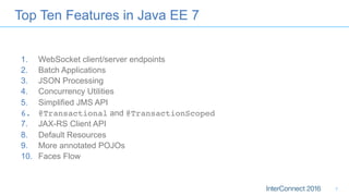 Top Ten Features in Java EE 7
1.  WebSocket client/server endpoints
2.  Batch Applications
3.  JSON Processing
4.  Concurrency Utilities
5.  Simplified JMS API
6.  @Transactional and @TransactionScoped
7.  JAX-RS Client API
8.  Default Resources
9.  More annotated POJOs
10.  Faces Flow
7
 