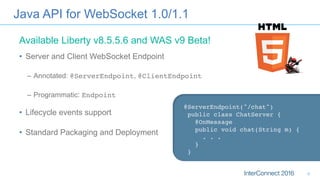 Java API for WebSocket 1.0/1.1
•  Server and Client WebSocket Endpoint
–  Annotated: @ServerEndpoint, @ClientEndpoint
–  Programmatic: Endpoint
•  Lifecycle events support
•  Standard Packaging and Deployment
@ServerEndpoint("/chat") 
public class ChatServer { 
@OnMessage 
public void chat(String m) {
. . . 
}
}
Available Liberty v8.5.5.6 and WAS v9 Beta!
8
 