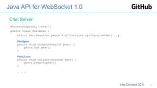 Java API for WebSocket 1.0
@ServerEndpoint("/chat")
public class ChatBean {
static Set<Session> peers = Collections.synchronizedSet(...); 
 
@OnOpen 
public void onOpen(Session peer) { 
peers.add(peer); 
} 
 
@OnClose 
public void onClose(Session peer) { 
peers.remove(peer); 
} 
 
. . .
Chat Server
9
 