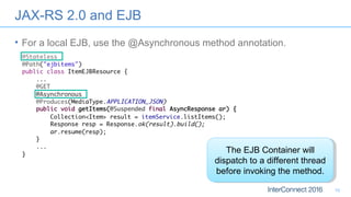 JAX-RS 2.0 and EJB
• For a local EJB, use the @Asynchronous method annotation.
10
The EJB Container will
dispatch to a different thread
before invoking the method.
The EJB Container will
dispatch to a different thread
before invoking the method.
 
