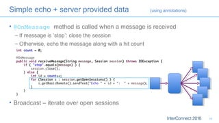 • @OnMessage method is called when a message is received
– If message is ‘stop’: close the session
– Otherwise, echo the message along with a hit count
• Broadcast – iterate over open sessions
18
Simple echo + server provided data (using annotations)
 