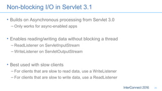Non-blocking I/O in Servlet 3.1
• Builds on Asynchronous processing from Servlet 3.0
– Only works for async-enabled apps
• Enables reading/writing data without blocking a thread
– ReadListener on ServletInputStream
– WriteListener on ServletOutputStream
• Best used with slow clients
– For clients that are slow to read data, use a WriteListener
– For clients that are slow to write data, use a ReadListener
20
 