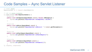 Code Samples – Aync Servlet Listener
21
// start async
AsyncContext ac = request.startAsync();
// set up async listener
ac.addListener(new AsyncListener() {
@Override
public void onComplete(AsyncEvent event) throws IOException {
System.out.println("AsyncServlet onComplete() called");
}
@Override
public void onError(AsyncEvent event) {
System.out.println("AsyncServlet onError() " + event.getThrowable());
}
@Override
public void onStartAsync(AsyncEvent event) {
System.out.println("AsyncServlet onStartAsync()");
}
@Override
public void onTimeout(AsyncEvent event) {
System.out.println("AsyncServlet onTimeout()");
}
}, request, response);
 