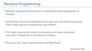 Reactive Programming
• Reactive programming focuses on data flows and propagation of
change.
• Java 8 has introduced lambdas and a new java.util.stream package,
which help reactive programmers get started.
• For highly concurrent stream processing and more advanced
scenarios, ReactiveX is the library of choice.
• RxJava is the Java implementation of ReactiveX.
25
 