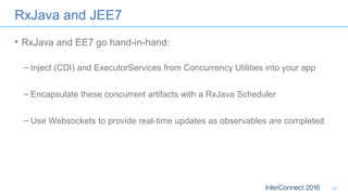 RxJava and JEE7
• RxJava and EE7 go hand-in-hand:
– Inject (CDI) and ExecutorServices from Concurrency Utilities into your app
– Encapsulate these concurrent artifacts with a RxJava Scheduler
– Use Websockets to provide real-time updates as observables are completed
26
 