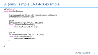 A (very) simple JAX-RS example
5
@Path(”items")
public class ItemResource {
// various ways to get this guy, play nice and assume we have one
protected ItemService itemService;
@GET
@Produces(MediaType.APPLICATION_JSON)
public Collection<Item> listItems() {
return itemService.listItems();
}
@POST
@Consumes(MediaType.APPLICATION_JSON)
public void addItem(Item item) {
itemService.addItem(item);
}
...
}
 