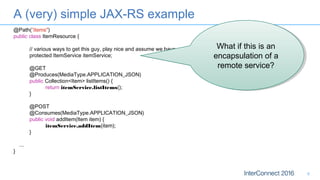 A (very) simple JAX-RS example
6
@Path(”items")
public class ItemResource {
// various ways to get this guy, play nice and assume we have one
protected ItemService itemService;
@GET
@Produces(MediaType.APPLICATION_JSON)
public Collection<Item> listItems() {
return itemService.listItems();
}
@POST
@Consumes(MediaType.APPLICATION_JSON)
public void addItem(Item item) {
itemService.addItem(item);
}
...
}
What if this is an
encapsulation of a
remote service?
What if this is an
encapsulation of a
remote service?
 