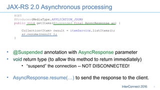JAX-RS 2.0 Asynchronous processing
7
@GET
@Produces(MediaType.APPLICATION_JSON)
public void getItems(@Suspended final AsyncResponse ar) {
Collection<Item> result = itemService.listItems();
ar.resume(result );
}
• AsyncResponse.resume(…) to send the response to the client.
• @Suspended annotation with AsyncResponse parameter
• void return type (to allow this method to return immediately)
• “suspend” the connection -- NOT DISCONNECTED!
 