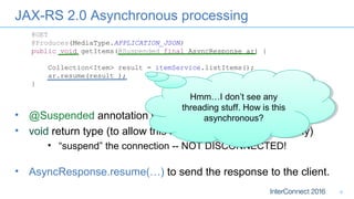 JAX-RS 2.0 Asynchronous processing
8
@GET
@Produces(MediaType.APPLICATION_JSON)
public void getItems(@Suspended final AsyncResponse ar) {
Collection<Item> result = itemService.listItems();
ar.resume(result );
}
• AsyncResponse.resume(…) to send the response to the client.
• @Suspended annotation with AsyncResponse parameter
• void return type (to allow this method to return immediately)
• “suspend” the connection -- NOT DISCONNECTED!
Hmm…I don’t see any
threading stuff. How is this
asynchronous?
Hmm…I don’t see any
threading stuff. How is this
asynchronous?
 