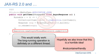 JAX-RS 2.0 and …
9
@GET
@Produces(MediaType.APPLICATION_JSON)
public void getItems(@Suspended final AsyncResponse ar) {
Runnable r = () -> {
Collection<Item> result = itemService.listItems();
Response resp = Response.ok(result).build();
ar.resume(resp);
};
Executors.newSingleThreadExecutor().submit(r);
}
This would totally work:
The long-running operation is
definitely on a different thread.
This would totally work:
The long-running operation is
definitely on a different thread.
Hopefully we also know that this
is a horrible idea!
#notcontainerfriendly
Hopefully we also know that this
is a horrible idea!
#notcontainerfriendly
 