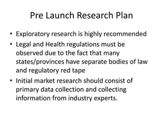 Pre Launch Research Plan
• Exploratory research is highly recommended
• Legal and Health regulations must be
  observed due to the fact that many
  states/provinces have separate bodies of law
  and regulatory red tape
• Initial market research should consist of
  primary data collection and collecting
  information from industry experts.
 