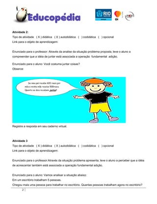 Atividade 2:
Tipo de atividade ( X ) didática ( X ) autodidática ( ) codidática ( ) opcional
Link para o objeto de aprendizagem:


Enunciado para o professor: Através da analise da situação problema proposta, leve o aluno a
compreender que a idéia de juntar está associada a operação fundamental adição.

Enunciado para o aluno: Você costuma juntar coisas?
Observe:




Registre a resposta em seu caderno virtual.




Atividade 3
Tipo de atividade ( X ) didática ( X ) autodidática ( ) codidática ( ) opcional
Link para o objeto de aprendizagem:


Enunciado para o professor:Através da situação problema apresenta, leve o aluno a perceber que a idéia
de acrescentar também está associada a operação fundamental adição.


Enunciado para o aluno: Vamos analisar a situação abaixo:
Em um escritório trabalham 5 pessoas.
Chegou mais uma pessoa para trabalhar no escritório. Quantas pessoas trabalham agora no escritório?
       2
 
