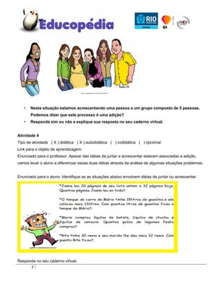 •   Nesta situação estamos acrescentando uma pessoa a um grupo composto de 5 pessoas.
       Podemos dizer que este processo é uma adição?
   •   Responda sim ou não e explique sua resposta no seu caderno virtual.


Atividade 4
Tipo de atividade ( X ) didática ( X ) autodidática ( ) codidática ( ) opcional
Link para o objeto de aprendizagem:
Enunciado para o professor: Apesar das idéias de juntar e acrescentar estarem associadas a adição,
vamos levar o aluno a diferenciar essas duas idéias através da análise de algumas situações problemas.


Enunciado para o aluno: Identifique se as situações abaixo envolvem idéias de juntar ou acrescentar:




Responda no seu caderno virtual.
      3
 