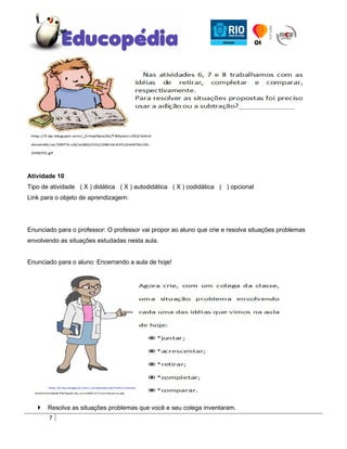 Atividade 10
Tipo de atividade ( X ) didática ( X ) autodidática ( X ) codidática ( ) opcional
Link para o objeto de aprendizagem:




Enunciado para o professor: O professor vai propor ao aluno que crie e resolva situações problemas
envolvendo as situações estudadas nesta aula.


Enunciado para o aluno: Encerrando a aula de hoje!




      Resolva as situações problemas que você e seu colega inventaram.
       7
 