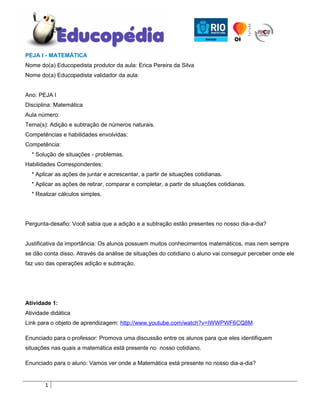 PEJA I - MATEMÁTICA
Nome do(a) Educopedista produtor da aula: Erica Pereira da Silva
Nome do(a) Educopedista validador da aula:


Ano: PEJA I
Disciplina: Matemática
Aula número:
Tema(s): Adição e subtração de números naturais.
Competências e habilidades envolvidas:
Competência:
  * Solução de situações - problemas.
Habilidades Correspondentes:
  * Aplicar as ações de juntar e acrescentar, a partir de situações cotidianas.
  * Aplicar as ações de retirar, comparar e completar, a partir de situações cotidianas.
  * Realizar cálculos simples.




Pergunta-desafio: Você sabia que a adição e a subtração estão presentes no nosso dia-a-dia?


Justificativa da importância: Os alunos possuem muitos conhecimentos matemáticos, mas nem sempre
se dão conta disso. Através da análise de situações do cotidiano o aluno vai conseguir perceber onde ele
faz uso das operações adição e subtração.




Atividade 1:
Atividade didática
Link para o objeto de aprendizagem: http://www.youtube.com/watch?v=IWWPWF6CQ8M

Enunciado para o professor: Promova uma discussão entre os alunos para que eles identifiquem
situações nas quais a matemática está presente no nosso cotidiano.

Enunciado para o aluno: Vamos ver onde a Matemática está presente no nosso dia-a-dia?


       1
 