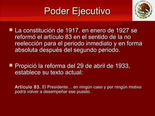 Poder EjecutivoPoder Ejecutivo
 La constitución de 1917. en enero de 1927 seLa constitución de 1917. en enero de 1927 se
reformó el artículo 83 en el sentido de la noreformó el artículo 83 en el sentido de la no
reelección para el periodo inmediato y en formareelección para el periodo inmediato y en forma
absoluta después del segundo periodo.absoluta después del segundo periodo.
 Propició la reforma del 29 de abril de 1933,Propició la reforma del 29 de abril de 1933,
establece su texto actual:establece su texto actual:
Artículo 83.Artículo 83. El Presidente… en ningún caso y por ningún motivoEl Presidente… en ningún caso y por ningún motivo
podrá volver a desempeñar ese puesto.podrá volver a desempeñar ese puesto.
 