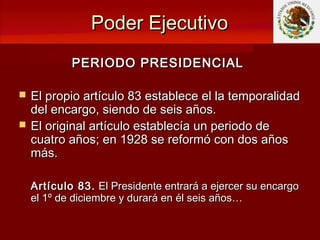 Poder EjecutivoPoder Ejecutivo
PERIODO PRESIDENCIALPERIODO PRESIDENCIAL
 El propio artículo 83 establece el la temporalidadEl propio artículo 83 establece el la temporalidad
del encargo, siendo de seis años.del encargo, siendo de seis años.
 El original artículo establecía un periodo deEl original artículo establecía un periodo de
cuatro años; en 1928 se reformó con dos añoscuatro años; en 1928 se reformó con dos años
más.más.
Artículo 83.Artículo 83. El Presidente entrará a ejercer su encargoEl Presidente entrará a ejercer su encargo
el 1º de diciembre y durará en él seis años…el 1º de diciembre y durará en él seis años…
 