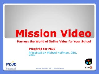 Mission Video Harness the World of Online Video for Your School Prepared for PEJE Presented by Michael Hoffman, CEO, See3 Michael Hoffman: See3 Communications 