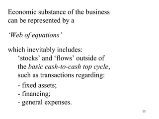 Economic substance of the business
can be represented by a

‘Web of equations’

which inevitably includes:
   ‘stocks’ and ‘flows’ outside of
   the basic cash-to-cash top cycle,
   such as transactions regarding:
   - fixed assets;
   - financing;
   - general expenses.
                                       13
 