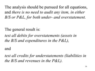 The analysis should be pursued for all equations,
and there is no need to audit any item, in either
B/S or P&L, for both under- and overstatement.

The general result is:
test all debits for overstatements (assets in
the B/S and expenditures in the P&L),
and
test all credits for understatements (liabilities in
the B/S and revenues in the P&L).
                                                   16
 