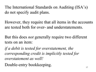 The International Standards on Auditing (ISA’s)
do not specify audit plans.

However, they require that all items in the accounts
are tested both for over- and understatements.

But this does not generally require two different
tests on an item:
if a debit is tested for overstatement, the
corresponding credit is implicitly tested for
overstatement as well!
Double-entry bookkeeping.                       17
 