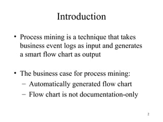 Introduction
• Process mining is a technique that takes
  business event logs as input and generates
  a smart flow chart as output

• The business case for process mining:
  – Automatically generated flow chart
  – Flow chart is not documentation-only

                                               2
 