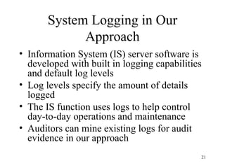 System Logging in Our
             Approach
• Information System (IS) server software is
  developed with built in logging capabilities
  and default log levels
• Log levels specify the amount of details
  logged
• The IS function uses logs to help control
  day-to-day operations and maintenance
• Auditors can mine existing logs for audit
  evidence in our approach
                                             21
 