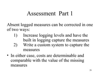 Assessment Part 1
Absent logged measures can be corrected in one
of two ways:
    1) Increase logging levels and have the
          built in logging capture the measures
    2) Write a custom system to capture the
          measures
• In either case, costs are determinable and
  comparable with the value of the missing
  measures
                                             28
 
