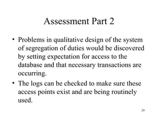 Assessment Part 2
• Problems in qualitative design of the system
  of segregation of duties would be discovered
  by setting expectation for access to the
  database and that necessary transactions are
  occurring.
• The logs can be checked to make sure these
  access points exist and are being routinely
  used.
                                             29
 