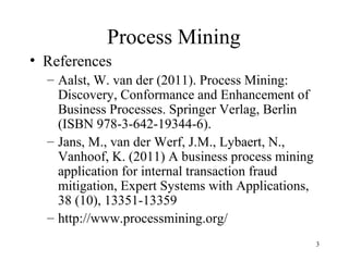 Process Mining
• References
  – Aalst, W. van der (2011). Process Mining:
    Discovery, Conformance and Enhancement of
    Business Processes. Springer Verlag, Berlin
    (ISBN 978-3-642-19344-6).
  – Jans, M., van der Werf, J.M., Lybaert, N.,
    Vanhoof, K. (2011) A business process mining
    application for internal transaction fraud
    mitigation, Expert Systems with Applications,
    38 (10), 13351-13359
  – http://www.processmining.org/
                                                    3
 