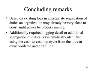 Concluding remarks
• Based on existing logs in appropriate segregation of
  duties an organization may already be very close to
  boost audit power by process mining
• Additionally required logging detail or additional
  segregation of duties is systematically identified
  using the cash-to-cash top cycle from the proven
  owner-ordered audit tradition




                                                     32
 