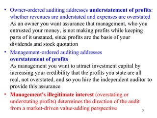 • Owner-ordered auditing addresses understatement of profits:
  whether revenues are understated and expenses are overstated
  As an owner you want assurance that management, who you
  entrusted your money, is not making profits while keeping
  parts of it unstated, since profits are the basis of your
  dividends and stock quotation
• Management-ordered auditing addresses
  overstatement of profits
  As management you want to attract investment capital by
  increasing your credibility that the profits you state are all
  real, not overstated, and so you hire the independent auditor to
  provide this assurance
• Management's illegitimate interest (overstating or
  understating profits) determines the direction of the audit
  from a market-driven value-adding perspective                  5
 