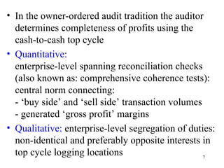 • In the owner-ordered audit tradition the auditor
  determines completeness of profits using the
  cash-to-cash top cycle
• Quantitative:
  enterprise-level spanning reconciliation checks
  (also known as: comprehensive coherence tests):
  central norm connecting:
  - ‘buy side’ and ‘sell side’ transaction volumes
  - generated ‘gross profit’ margins
• Qualitative: enterprise-level segregation of duties:
  non-identical and preferably opposite interests in
  top cycle logging locations                      7
 