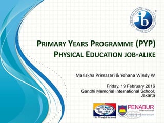 PRIMARY YEARS PROGRAMME (PYP)
PHYSICAL EDUCATION JOB-ALIKE
Mariskha Primasari & Yohana Windy W
Friday, 19 February 2016
Gandhi Memorial International School,
Jakarta
 