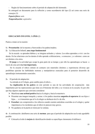 - Reglas de funcionamiento sobre el periodo de adaptación del alumnado.
      Se entregará un documento para la reflexión y como recordatorio del tipo (2) así como una serie de
      consejos (3)
      Espacio físico: aula
      Temporalización: septiembre




      EDUCACION INFANTIL 3 AÑOS (2)


Puntos a tratar en la reunión:


1.- Presentación de la maestra y bienvenida a los padres/madres.
2.- La Educación Infantil, una etapa fundamental
     En la escuela se aprenden hábitos y se integran actitudes y valores. Los niños aprenden a vivir con los
demás. En las relaciones con los demás el niño aprende a diferenciarse, a conocerse y a valorarse como un
ser distinto a los otros.
     El juego es la actividad que ocupa la gran parte de su tiempo y por ello los aprendizajes se hacen a
través de esta actividad tan importante.
      En la escuela el niño/a entrará en contacto con materiales distintos y experiencias diversas que
posibilitan ejercitar las habilidades motoras y manipulativas esenciales para el posterior desarrollo de
aprendizajes instrumentales esenciales.


3.-  El período de adaptación:
     La entrada en el Colegio, gran cambio para el niño/a…
     La implicación de los padres en este período es una de las actividades de cooperación más
importantes por las repercusiones que tiene en el bienestar del niño y su vivencia en la escuela. Es por ello
que hay algunos aspectos que conviene considerar:
       Manifestar una actitud positiva hacia el colegio y hacia la maestra/o.
       Presentar una imagen tranquila y serena: si los padres muestran angustia al separarse de sus hijos e
       hijas.... o si transmiten que al ir al colegio se deshacen de él o de ella.
       Escuchar con comprensión a los niños/as cuando cuenten anécdotas ocurridas en el colegio y quitar
       importancia a los incidentes que al niño/a le parecen muy graves.
       No quedarse en la puerta ni mirar por la ventana.


4.- A continuación detallamos una serie de normas para que el período de adaptación sea lo más agradable
posible:
       Colocarle al niño la tarjeta de identificación donde se especifique claramente el teléfono/s

                                                                                                          18
 