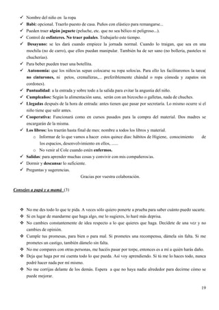 Nombre del niño en la ropa
      Babi: opcional. Traerlo puesto de casa. Puños con elástico para remangarse...
      Pueden traer algún juguete (peluche, etc. que no sea bélico ni peligroso...).
      Control de esfínteres. No traer pañales. Trabajarlo este tiempo.
      Desayuno: se les dará cuando empiece la jornada normal. Cuando lo traigan, que sea en una
      mochila (no de carro), que ellos puedan manipular. También ha de ser sano (no bollería, pasteles ni
      chucherías).
      Para beber pueden traer una botellita.
      Autonomía: que los niños/as sepan colocarse su ropa solos/as. Para ello les facilitaremos la tarea(
      no cinturones, ni petos, cremalleras,... preferiblemente chándal o ropa cómoda y zapatos sin
      cordones).
      Puntualidad: a la entrada y sobre todo a la salida para evitar la angustia del niño.
      Cumpleaños: Según la alimentación sana, serán con un bizcocho o galletas, nada de chuches.
      Llegadas después de la hora de entrada: antes tienen que pasar por secretaría. Lo mismo ocurre si el
      niño tiene que salir antes.
      Cooperativa: Funcionará como en cursos pasados para la compra del material. Dos madres se
      encargarán de la misma.
      Los libros: los traerán hasta final de mes: nombre a todos los libros y material.
          o Informar de lo que vamos a hacer estos quince días: hábitos de Higiene, conocimiento       de
              los espacios, desenvolvimiento en ellos, ......
          o No venir al Cole cuando estén enfermos.
      Salidas: para aprender muchas cosas y convivir con mis compañeros/as.
      Dormir y descansar lo suficiente.
      Preguntas y sugerencias.
                                      Gracias por vuestra colaboración.


Consejos a papá y a mamá (3)



      No me des todo lo que te pida. A veces sólo quiero ponerte a prueba para saber cuánto puedo sacarte.
      Si en lugar de mandarme que haga algo, me lo sugieres, lo haré más deprisa.
      No cambies constantemente de idea respecto a lo que quieres que haga. Decídete de una vez y no
      cambies de opinión.
      Cumple tus promesas, para bien o para mal. Si prometes una recompensa, dámela sin falta. Si me
      prometes un castigo, también dámelo sin falta.
      No me compares con otras personas, me hacéis pasar por torpe, entonces es a mí a quién harás daño.
      Deja que haga por mi cuenta todo lo que pueda. Así voy aprendiendo. Si tú me lo haces todo, nunca
      podré hacer nada por mí mismo.
      No me corrijas delante de los demás. Espera a que no haya nadie alrededor para decirme cómo se
      puede mejorar.

                                                                                                       19
 