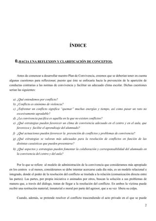ÍNDICE


    0. HACIA UNA REFLEXION Y CLARIFICACIÓN DE CONCEPTOS.

      Antes de comenzar a desarrollar nuestro Plan de Convivencia, creemos que se deberían tener en cuenta
algunas cuestiones para reflexionar; puesto que éste se enfocaría hacia la prevención de la aparición de
conductas contrarias a las normas de convivencia y facilitar un adecuado clima escolar. Dichas cuestiones
serian las siguientes:


  a) ¿Qué entendemos por conflicto?
  b) ¿Conflicto es sinónimo de violencia?
  c) ¿Enfrentar un conflicto significa “quemar” muchas energías y tiempo, así como pasar un rato no
     excesivamente agradable?
  d) ¿La convivencia pacífica es aquélla en la que no existen conflictos?
  e) ¿Qué estrategias pueden favorecer un clima de convivencia adecuado en el centro y en el aula, que
     favorezca y facilite el aprendizaje del alumnado?
  f) ¿Qué actuaciones pueden favorecer la prevención de conflictos y problemas de convivencia?
  g) ¿Qué estrategias se valoran más adecuadas para la resolución de conflictos en función de las
     distintas casuísticas que pueden presentarse?
  h) ¿Qué aspectos y estrategias pueden fomentar la colaboración y corresponsabilidad del alumnado en
     la convivencia del centro y del aula?


      Por lo que se refiere al modelo de administración de la convivencia que consideramos más apropiado
en los centros o al menos, consideramos se debe intentar acercarse cada día más, es un modelo relacional e
integrado, donde el poder de la resolución del conflicto se traslada a la relación (comunicación directa entre
las partes). Las partes, por propia iniciativa o animados por otros, buscan la solución a sus problemas de
manera que, a través del diálogo, tratan de llegar a la resolución del conflicto. En ambos la víctima puede
recibir una restitución material, inmaterial o moral por parte del agresor, que a su vez libera su culpa.


     Cuando, además, se pretende resolver el conflicto trascendiendo el acto privado en el que se puede

                                                                                                            2
 