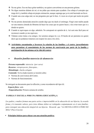 No me grites. Eso me hace gritar también y no quiero convertirme en una persona gritona.
       No digas mentiras delante de mí, ni me pidas que mienta para ayudarte .Eso rebaja el concepto que
       tengo de ti y también rebaja mi propia estimación, aunque suponga que yo te esté haciendo un favor.
       Cuando una cosa salga mal, no me preguntes por qué lo hice. A veces no sé por qué razón me porto
       mal.
       No me prestes demasiada atención cuando digo que me duele el estómago. Fingir estar malito puede
       ser una manera cómoda de librarme de hacer las cosas que no quiero hacer, o de evitar tener que ir a
       donde no quiero.
       Cuando te equivoques en algo, admítelo. No estropeará mi opinión de ti. Así será más fácil para mí
       reconocer cuando yo me equivoco.
       Trátame como tratas a tus amigos. Así seremos amigos tú y yo. El hecho de ser parientes no quiere
       decir que no podamos tratarnos con respeto los unos a los otros.


   II. Actividades encaminadas a favorecer la relación de las familias y el centro. (procedimiento
       para garantizar el conocimiento de las normas de convivencia por parte de la familia y
       participación de las mismas en la vida del centro)



   •       Reunión familias-tutores/as de alumnos/as

   Persona responsable: tutores/as (por curso)
   Recursos: retroproyector, fotocopias,..
   Metodología: charla-coloquio
   Contenido: En la citada reunión se insistirá sobre:
      Normas de convivencia del Centro.
      Normas de funcionamiento.


Se entregará un documento para la reflexión y como recordatorio del tipo (4)
   Espacio físico: aula
    Temporalización: Primera semana de octubre.


FAMILIA Y ESCUELA: POR UNA MISMA EDUCACIÓN (4)


Los padres y madres forman una parte activa e imprescindible en la educación de sus hijos/as, la escuela
forma y le transmite valores, pero éstos últimos deben ser trabajados conjuntamente en el seno familiar,
para conseguir una educación integral de sus hijos/as. Recuerde que “LA ESCUELA EDUCA PERO NO
SOLA”(Paco Cascón)


   Principios básicos para educar con una atención positiva:



                                                                                                        20
 
