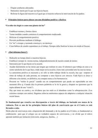 -     Elogiar conductas adecuadas.
     -     Demostrar interés por lo que sus hijos/as hacen.
     -     Reforzar la figura del maestro/a al igual que el maestro refuerza la intervención de los padres.


         Principios básicos para educar con una disciplina positiva y efectiva:


“Un niño sin elogio es como una planta sin luz”

 -        Establecer normas y límites claros.
 -        Tomar medidas cuando comienza el comportamiento inadecuado.
 -        Reforzar el comportamiento positivo.
 -        Prevenir problemas mediante el diálogo.
 -        Un “no” a tiempo y razonado construye y no destruye.
 -        Crear hábitos de estudio espontáneo en el trabajo. Siempre debe finalizar la tarea sin miedo al fracaso.


         ¿Qué debemos hacer?:

 -        Dedicarle un tiempo diario a nuestros hijos/as.
 -        Establecer siempre la misma norma, independientemente de nuestro estado de ánimo.
 -        Interesarse por lo que hacen en la escuela.
 -        Ayudar diariamente en las tareas que tengan que realizar en casa. El alumno/a que trabaja en casa y se
          siente satisfecho de lo que hace, rinde mejor en la escuela y tiene más curiosidad ante las nuevas tareas.
 -        La autoestima positiva es necesaria y no sólo se debe trabajar desde la escuela, hay que respetar el
          ritmo de trabajo de cada persona, no comparar a unos hijos/as con otros/as. Cada hijo/a es único y
          diferente a los demás, en definitiva, no compare nunca a los hermanos/as.
 -        Procurar no “reírles la gracia” cuando sea un comportamiento que pueda ser reprochable en otro
          momento (Por ej. Cuando dice la primera palabrota se le ríe la gracia y después no queremos que la
          repita delante de una “visita”).
 -        Hay que tener en cuenta y no olvidarse que tan malo es el abandono como la sobreprotección. (Los
          extremos siempre son malos). Hagamos niños/as autónomos capaces de adaptarse a cualquier situación
          social futura.


Es fundamental que resuelva sus discrepancias a través del diálogo, no haciendo uso nunca de la
violencia. Éste es uno de los principios básicos del plan de convivencia que en el Centro se está
llevando a cabo.
Dicho plan de convivencia está a disposición del alumnado y de los padres en el Centro, es fundamental su
colaboración para que el colegio sea un verdadero espacio de convivencia, y no olvide que el niño/a
aprende también por imitación (televisión, amigos/as, familia, ...)




                                                                                                                 21
 