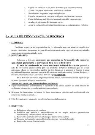 o     Regular los conflictos en los patios de recreos y en las zonas comunes.
                    o     Ayudar a las partes implicadas a identificar el conflicto.
                    o     No defender a ninguna de las partes implicadas.
                    o     Recordar las normas de convivencia del patio y de las zonas comunes.
                    o     Cuidar de la integridad física del alumnado más débil y desprotegido.
                    o     Ayudar a la integración del alumnado nuevo.
                    o     Avisar al profesorado ante situaciones de riesgo en enfrentamientos violentos.




6.- AULA DE CONVIVENCIA DE RECREOS
 1) FINALIDAD:

        Establecer un proceso de responsabilización del alumnado acerca de situaciones conflictivas
    propias y concretas., siempre con la ayuda del equipo de convivencia, y prevenir en su caso actitudes
    graves o repeticiones de actitudes leves.
 2) DESTINATARIOS:

            Solamente se derivarán alumnos/as que presentan de forma reiterada conductas
    que alteran gravemente la convivencia de la clase o del Centro.
          El aula de convivencia no es un mecanismo habitual de sanción, quedando el
    aula de convivencia exclusivamente para las conductas disruptivas reiteradas que no se han
    conseguido educar por otros medios (cambiar de sitio, hablar con el alumno/a al finalizar la clase,
    privación del tiempo de recreo en presencia del maestro/a implicado, cambio eventual de nivel,…)
    Por tanto, el uso del Aula de Convivencia debe ser algo excepcional.
           En el Aula de Convivencia no podrán coincidir más de cuatro alumnos/as con objeto de que
    se pueda ejercer una influencia personalizada.
    Motivos para enviar a un alumno al aula de convivencia:
    Seguir interrumpiendo constantemente el desarrollo de las clases, después de haber aplicado las
    medidas de intervención en conductas disruptivas en el aula.

    Deteriorar las instalaciones del centro de forma intencionada (deterioro del mobiliario del aula,
    romper una puerta, un cristal…).

    Falta de respeto grave a cualquier miembro de la comunidad educativa.


 3) OBJETIVOS:

        a. Reflexionar sobre su propia conducta.
        b. Posibilitar que aprenda a responsabilizarse de sus propias acciones, pensamientos,
           sentimientos y comunicaciones con los demás.
        c. Resolver los conflictos a través del diálogo y de una forma pacífica.
        d. Fomentar las buenas formas en el trato al profesorado y entre el alumnado.
        e. Respetar las normas de convivencia.

                                                                                                      23
 